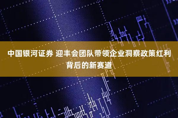 中国银河证券 迎丰会团队带领企业洞察政策红利背后的新赛道