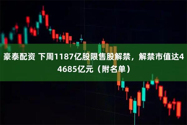 豪泰配资 下周1187亿股限售股解禁，解禁市值达44685亿元（附名单）