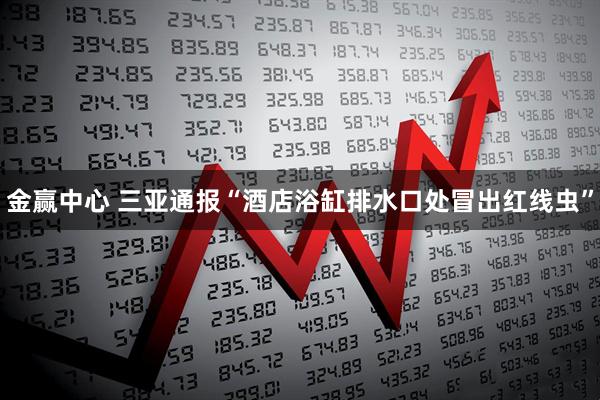 金赢中心 三亚通报“酒店浴缸排水口处冒出红线虫”