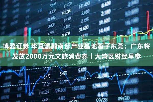 博盈证券 华夏鲲鹏南部产业基地落子东莞；广东将发放2000万元文旅消费券丨大湾区财经早参