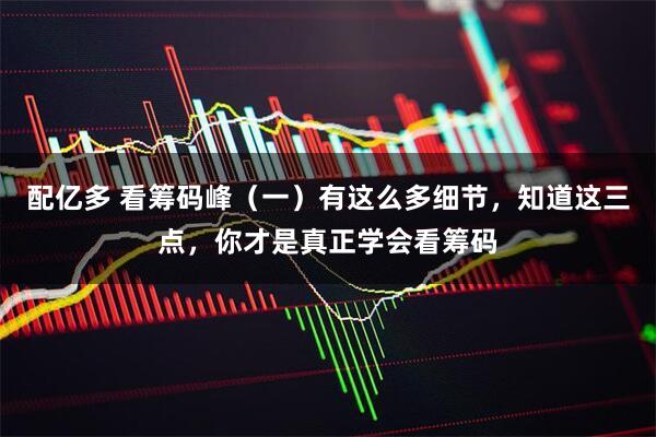 配亿多 看筹码峰（一）有这么多细节，知道这三点，你才是真正学会看筹码