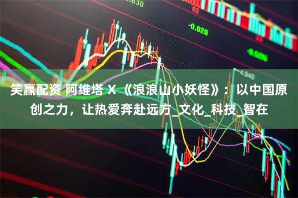 笑赢配资 阿维塔 X 《浪浪山小妖怪》：以中国原创之力，让热爱奔赴远方_文化_科技_智在