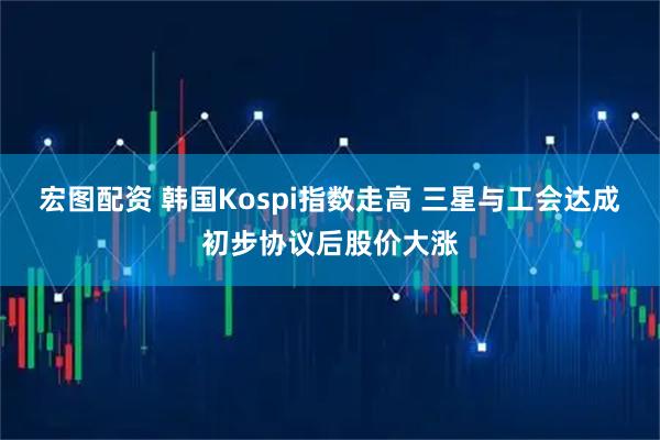 宏图配资 韩国Kospi指数走高 三星与工会达成初步协议后股价大涨